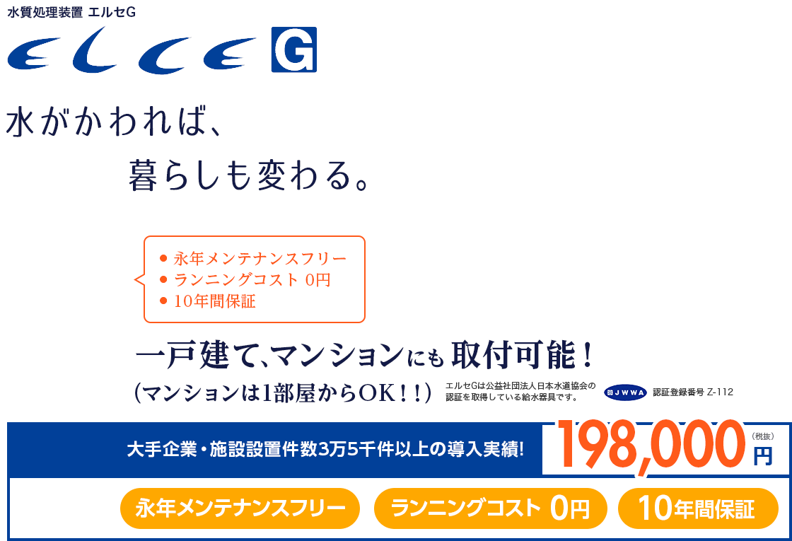 水質処理装置 エルセG 水がかわれば、暮らしも変わる。・永年メンテナンスフリー ・ランニングコスト0円 ・10年間保証 一戸建て、マンションにも取付可能！（マンションは1部屋からOK！！）エルセGは公益社団法人日本水道協会の認証を取得している給水器具です。JWWA認証登録番号 Z-112 大手企業・施設設置件数3万5千件以上の導入実績!198,000円（税抜）